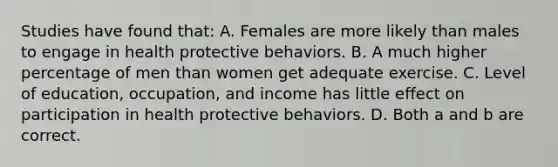 Studies have found that: A. Females are more likely than males to engage in health protective behaviors. B. A much higher percentage of men than women get adequate exercise. C. Level of education, occupation, and income has little effect on participation in health protective behaviors. D. Both a and b are correct.