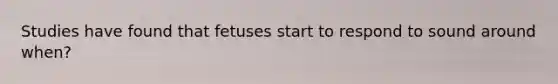 Studies have found that fetuses start to respond to sound around when?