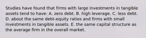 Studies have found that firms with large investments in tangible assets tend to have: A. zero debt. B. high leverage. C. less debt. D. about the same debt-equity ratios and firms with small investments in tangible assets. E. the same capital structure as the average firm in the overall market.