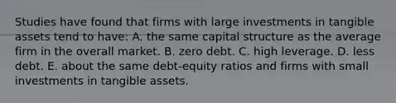 Studies have found that firms with large investments in tangible assets tend to have: A. the same capital structure as the average firm in the overall market. B. zero debt. C. high leverage. D. less debt. E. about the same debt-equity ratios and firms with small investments in tangible assets.