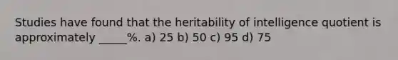 Studies have found that the heritability of intelligence quotient is approximately _____%. a) 25 b) 50 c) 95 d) 75