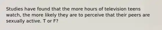 Studies have found that the more hours of television teens watch, the more likely they are to perceive that their peers are sexually active. T or F?