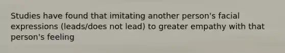 Studies have found that imitating another person's facial expressions (leads/does not lead) to greater empathy with that person's feeling