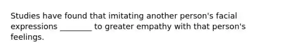 Studies have found that imitating another person's facial expressions ________ to greater empathy with that person's feelings.