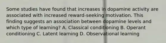 Some studies have found that increases in dopamine activity are associated with increased reward-seeking motivation. This finding suggests an association between dopamine levels and which type of learning? A. Classical conditioning B. Operant conditioning C. Latent learning D. Observational learning