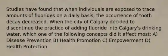 Studies have found that when individuals are exposed to trace amounts of fluorides on a daily basis, the occurrence of tooth decay decreased. When the city of Calgary decided to discontinue the practice of adding fluoride into Calgary's drinking water, which one of the following concepts did it affect most: A) Disease Prevention B) Health Promotion C) Empowerment D) Health Protection