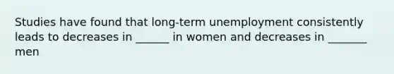 Studies have found that long-term unemployment consistently leads to decreases in ______ in women and decreases in _______ men