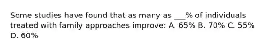 Some studies have found that as many as ___% of individuals treated with family approaches improve: A. 65% B. 70% C. 55% D. 60%