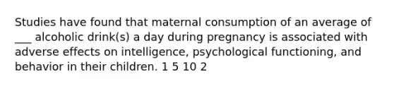 Studies have found that maternal consumption of an average of ___ alcoholic drink(s) a day during pregnancy is associated with adverse effects on intelligence, psychological functioning, and behavior in their children. 1 5 10 2