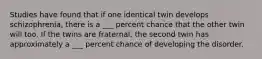 Studies have found that if one identical twin develops schizophrenia, there is a ___ percent chance that the other twin will too. If the twins are fraternal, the second twin has approximately a ___ percent chance of developing the disorder.