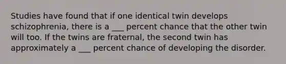 Studies have found that if one identical twin develops schizophrenia, there is a ___ percent chance that the other twin will too. If the twins are fraternal, the second twin has approximately a ___ percent chance of developing the disorder.