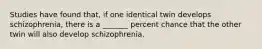 Studies have found that, if one identical twin develops schizophrenia, there is a _______ percent chance that the other twin will also develop schizophrenia.