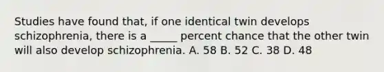 Studies have found that, if one identical twin develops schizophrenia, there is a _____ percent chance that the other twin will also develop schizophrenia. A. 58 B. 52 C. 38 D. 48