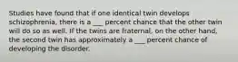 Studies have found that if one identical twin develops schizophrenia, there is a ___ percent chance that the other twin will do so as well. If the twins are fraternal, on the other hand, the second twin has approximately a ___ percent chance of developing the disorder.