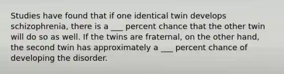 Studies have found that if one identical twin develops schizophrenia, there is a ___ percent chance that the other twin will do so as well. If the twins are fraternal, on the other hand, the second twin has approximately a ___ percent chance of developing the disorder.