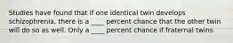 Studies have found that if one identical twin develops schizophrenia, there is a ____ percent chance that the other twin will do so as well. Only a ____ percent chance if fraternal twins