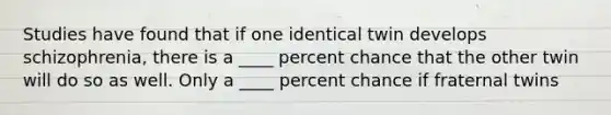 Studies have found that if one identical twin develops schizophrenia, there is a ____ percent chance that the other twin will do so as well. Only a ____ percent chance if fraternal twins