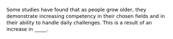 Some studies have found that as people grow older, they demonstrate increasing competency in their chosen fields and in their ability to handle daily challenges. This is a result of an increase in _____.