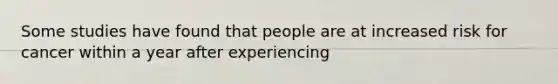 Some studies have found that people are at increased risk for cancer within a year after experiencing