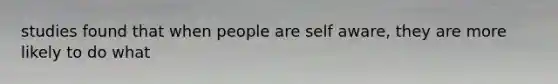 studies found that when people are self aware, they are more likely to do what