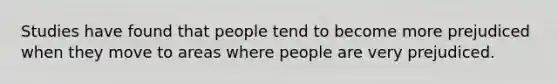 Studies have found that people tend to become more prejudiced when they move to areas where people are very prejudiced.