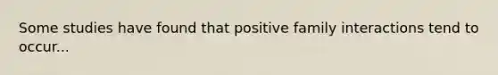 Some studies have found that positive family interactions tend to occur...