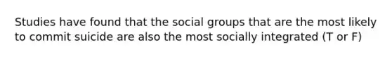 Studies have found that the social groups that are the most likely to commit suicide are also the most socially integrated (T or F)