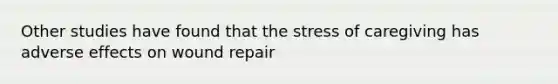 Other studies have found that the stress of caregiving has adverse effects on wound repair