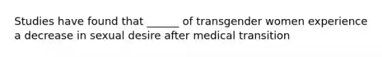 Studies have found that ______ of transgender women experience a decrease in sexual desire after medical transition