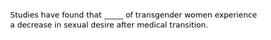 Studies have found that _____ of transgender women experience a decrease in sexual desire after medical transition.