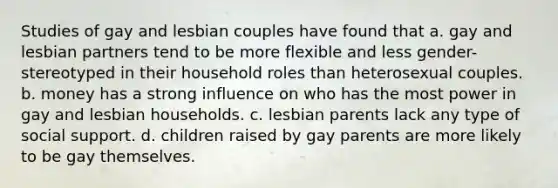 Studies of gay and lesbian couples have found that a. gay and lesbian partners tend to be more flexible and less gender-stereotyped in their household roles than heterosexual couples. b. money has a strong influence on who has the most power in gay and lesbian households. c. lesbian parents lack any type of social support. d. children raised by gay parents are more likely to be gay themselves.