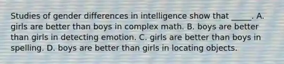 Studies of gender differences in intelligence show that _____. A. girls are better than boys in complex math. B. boys are better than girls in detecting emotion. C. girls are better than boys in spelling. D. boys are better than girls in locating objects.