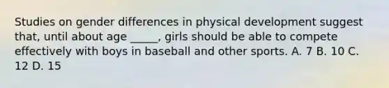 Studies on gender differences in physical development suggest that, until about age _____, girls should be able to compete effectively with boys in baseball and other sports. A. 7 B. 10 C. 12 D. 15