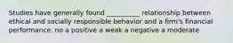 Studies have generally found __________ relationship between ethical and socially responsible behavior and a firm's financial performance. no a positive a weak a negative a moderate