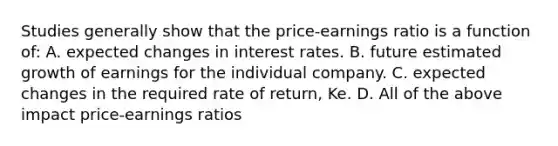 Studies generally show that the price-earnings ratio is a function of: A. expected changes in interest rates. B. future estimated growth of earnings for the individual company. C. expected changes in the required rate of return, Ke. D. All of the above impact price-earnings ratios