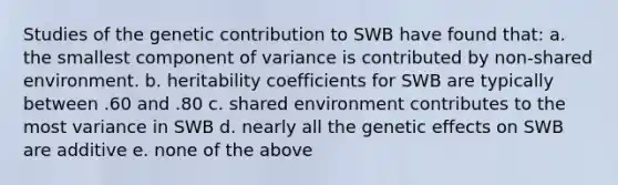 Studies of the genetic contribution to SWB have found that: a. the smallest component of variance is contributed by non-shared environment. b. heritability coefficients for SWB are typically between .60 and .80 c. shared environment contributes to the most variance in SWB d. nearly all the genetic effects on SWB are additive e. none of the above