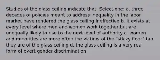 Studies of the glass ceiling indicate that: Select one: a. three decades of policies meant to address inequality in the labor market have rendered the glass ceiling ineffective b. it exists at every level where men and women work together but are unequally likely to rise to the next level of authority c. women and minorities are more often the victims of the "sticky floor" tan they are of the glass ceiling d. the glass ceiling is a very real form of overt gender discrimination