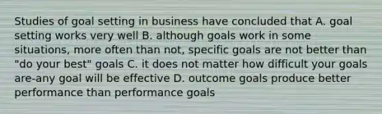 Studies of goal setting in business have concluded that A. goal setting works very well B. although goals work in some situations, more often than not, specific goals are not better than "do your best" goals C. it does not matter how difficult your goals are-any goal will be effective D. outcome goals produce better performance than performance goals