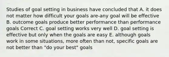 Studies of goal setting in business have concluded that A. it does not matter how difficult your goals are-any goal will be effective B. outcome goals produce better performance than performance goals Correct C. goal setting works very well D. goal setting is effective but only when the goals are easy E. although goals work in some situations, more often than not, specific goals are not better than "do your best" goals