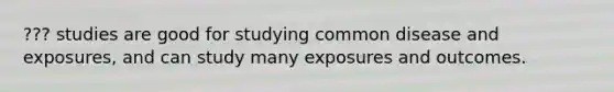 ??? studies are good for studying common disease and exposures, and can study many exposures and outcomes.