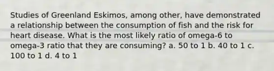 Studies of Greenland Eskimos, among other, have demonstrated a relationship between the consumption of fish and the risk for heart disease. What is the most likely ratio of omega-6 to omega-3 ratio that they are consuming? a. 50 to 1 b. 40 to 1 c. 100 to 1 d. 4 to 1