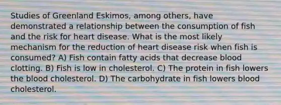 Studies of Greenland Eskimos, among others, have demonstrated a relationship between the consumption of fish and the risk for heart disease. What is the most likely mechanism for the reduction of heart disease risk when fish is consumed? A) Fish contain fatty acids that decrease blood clotting. B) Fish is low in cholesterol. C) The protein in fish lowers the blood cholesterol. D) The carbohydrate in fish lowers blood cholesterol.