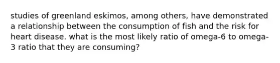 studies of greenland eskimos, among others, have demonstrated a relationship between the consumption of fish and the risk for heart disease. what is the most likely ratio of omega-6 to omega-3 ratio that they are consuming?