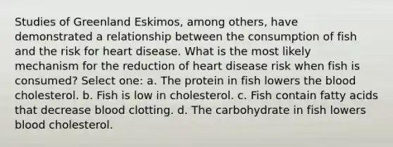 Studies of Greenland Eskimos, among others, have demonstrated a relationship between the consumption of fish and the risk for heart disease. What is the most likely mechanism for the reduction of heart disease risk when fish is consumed? Select one: a. The protein in fish lowers the blood cholesterol. b. Fish is low in cholesterol. c. Fish contain fatty acids that decrease blood clotting. d. The carbohydrate in fish lowers blood cholesterol.