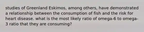 studies of Greenland Eskimos, among others, have demonstrated a relationship between the consumption of fish and the risk for heart disease. what is the most likely ratio of omega-6 to omega-3 ratio that they are consuming?