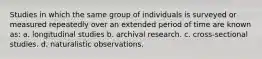 Studies in which the same group of individuals is surveyed or measured repeatedly over an extended period of time are known as: a. longitudinal studies b. archival research. c. cross-sectional studies. d. naturalistic observations.