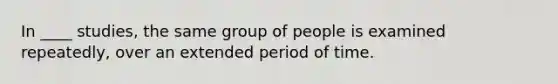 In ____ studies, the same group of people is examined repeatedly, over an extended period of time.