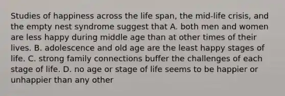 Studies of happiness across the life span, the mid-life crisis, and the empty nest syndrome suggest that A. both men and women are less happy during middle age than at other times of their lives. B. adolescence and old age are the least happy stages of life. C. strong family connections buffer the challenges of each stage of life. D. no age or stage of life seems to be happier or unhappier than any other