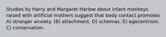 Studies by Harry and Margaret Harlow about infant monkeys raised with artificial mothers suggest that body contact promotes A) stranger anxiety. (B) attachment. D) schemas. E) egocentrism. C) conservation.