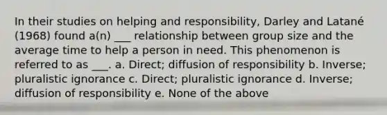 In their studies on helping and responsibility, Darley and Latané (1968) found a(n) ___ relationship between group size and the average time to help a person in need. This phenomenon is referred to as ___. a. Direct; diffusion of responsibility b. Inverse; pluralistic ignorance c. Direct; pluralistic ignorance d. Inverse; diffusion of responsibility e. None of the above